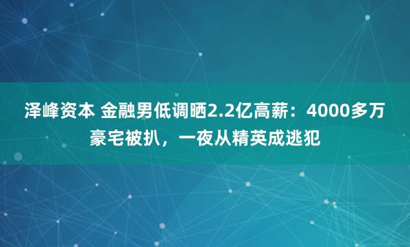 泽峰资本 金融男低调晒2.2亿高薪：4000多万豪宅被扒，一夜从精英成逃犯