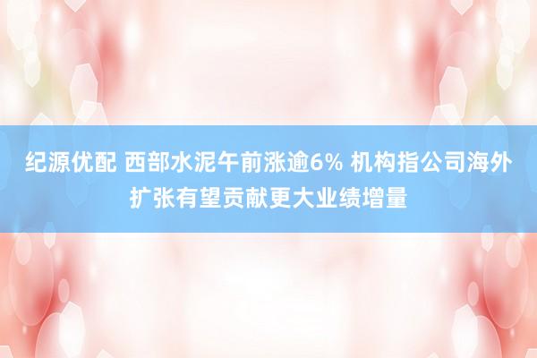 纪源优配 西部水泥午前涨逾6% 机构指公司海外扩张有望贡献更大业绩增量