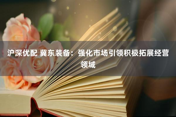 沪深优配 冀东装备：强化市场引领积极拓展经营领域