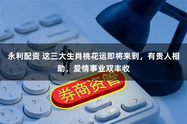 永利配资 这三大生肖桃花运即将来到，有贵人相助，爱情事业双丰收