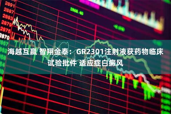 海越互赢 智翔金泰：GR2301注射液获药物临床试验批件 适应症白癜风