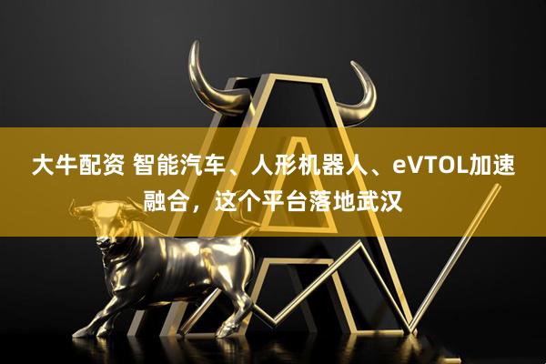 大牛配资 智能汽车、人形机器人、eVTOL加速融合，这个平台落地武汉