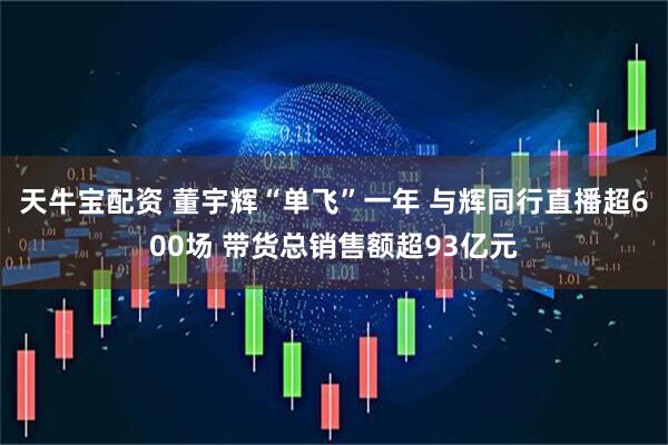 天牛宝配资 董宇辉“单飞”一年 与辉同行直播超600场 带货总销售额超93亿元