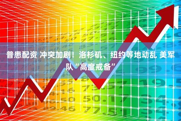 普患配资 冲突加剧！洛杉矶、纽约等地动乱 美军队“高度戒备”