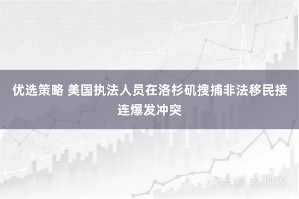 优选策略 美国执法人员在洛杉矶搜捕非法移民接连爆发冲突