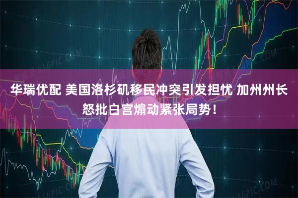 华瑞优配 美国洛杉矶移民冲突引发担忧 加州州长怒批白宫煽动紧张局势！