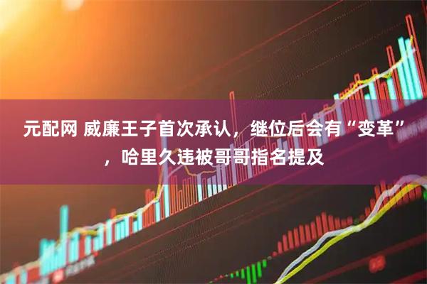 元配网 威廉王子首次承认，继位后会有“变革”，哈里久违被哥哥指名提及