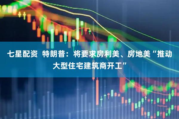 七星配资  特朗普：将要求房利美、房地美“推动大型住宅建筑商开工”
