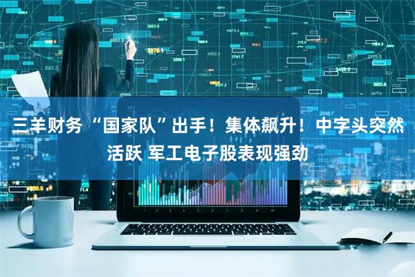 三羊财务 “国家队”出手！集体飙升！中字头突然活跃 军工电子股表现强劲