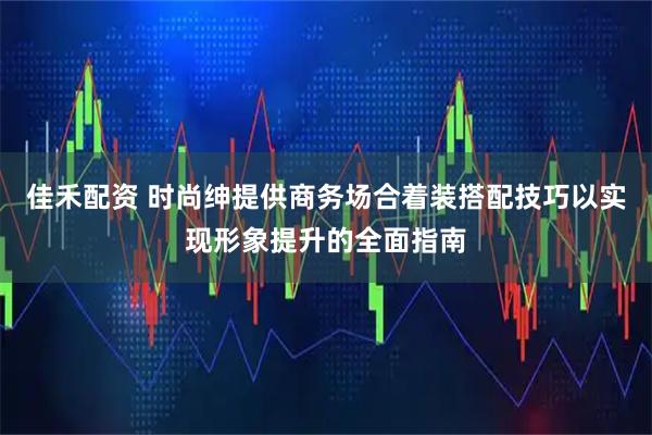佳禾配资 时尚绅提供商务场合着装搭配技巧以实现形象提升的全面指南