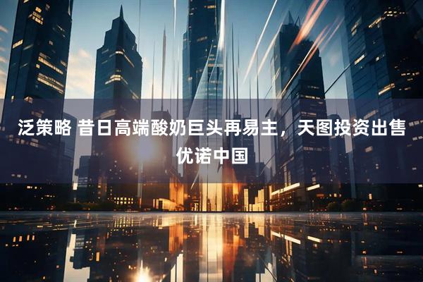 泛策略 昔日高端酸奶巨头再易主,天图投资出售优诺中国