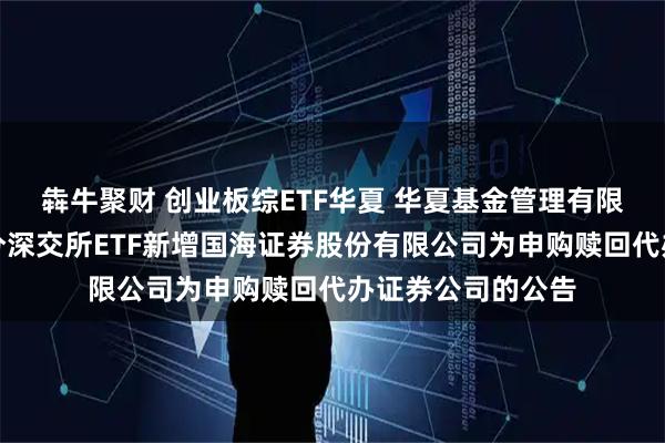 犇牛聚财 创业板综ETF华夏 华夏基金管理有限公司关于旗下部分深交所ETF新增国海证券股份有限公司为申购赎回代办证券公司的公告