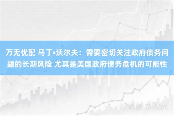 万无优配 马丁•沃尔夫:需要密切关注政府债务问题的长期风险 尤其是美国政府债务危机的可能性