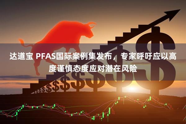 达道宝 PFAS国际案例集发布，专家呼吁应以高度谨慎态度应对潜在风险