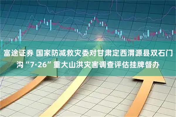 富途证券 国家防减救灾委对甘肃定西渭源县双石门沟“7·26”重大山洪灾害调查评估挂牌督办