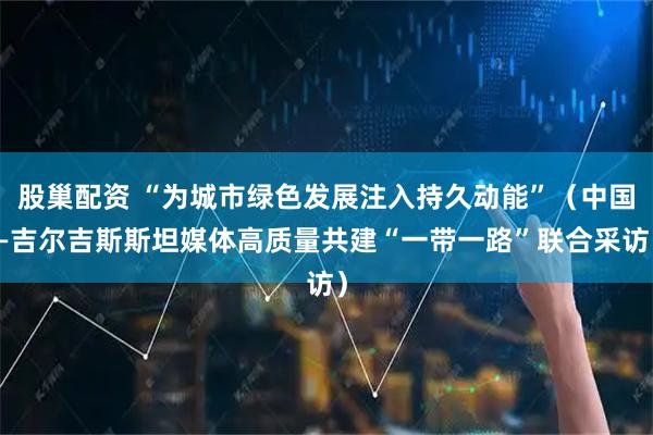 股巢配资 “为城市绿色发展注入持久动能”（中国—吉尔吉斯斯坦媒体高质量共建“一带一路”联合采访）